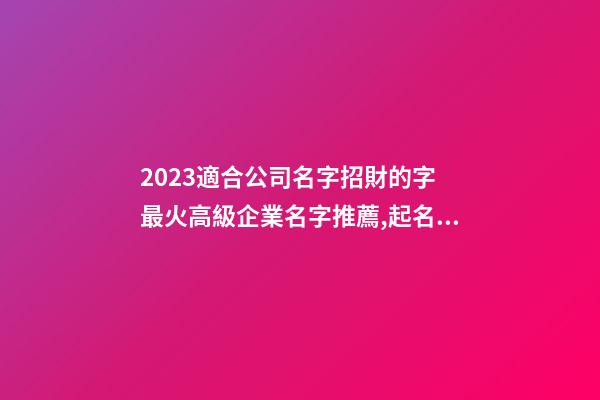 2023適合公司名字招財的字 最火高級企業名字推薦,起名之家-第1張-公司起名-玄機派
